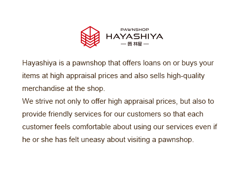 Hayashiya is a pawnshop that offers loans on or buys your items at high appraisal prices and also sells high-quality merchandise at the shop.We strive not only to offer high appraisal prices, but also to provide friendly services for our customers so that each customer feels comfortable about using our services even if he or she has felt uneasy about visiting a pawnshop.
